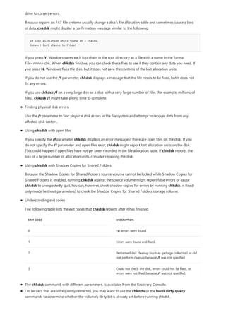 10 lost allocation units found in 3 chains.
Convert lost chains to files?
EXIT CODE DESCRIPTION
0 No errors were found.
1 Errors were found and fixed.
2 Performed disk cleanup (such as garbage collection) or did
not perform cleanup because /f was not specified.
3 Could not check the disk, errors could not be fixed, or
errors were not fixed because /f was not specified.
The chkdsk command, with different parameters, is available from the Recovery Console.
On servers that are infrequently restarted, you may want to use the chkntfs or the fsutil dirty query
commands to determine whether the volume's dirty bit is already set before running chkdsk.
drive to correct errors.
Because repairs on FAT file systems usually change a disk's file allocation table and sometimes cause a loss
of data, chkdsk might display a confirmation message similar to the following:
If you press Y, Windows saves each lost chain in the root directory as a file with a name in the format
File<nnnn>.chk. When chkdsk finishes, you can check these files to see if they contain any data you need. If
you press N, Windows fixes the disk, but it does not save the contents of the lost allocation units.
If you do not use the /f parameter, chkdsk displays a message that the file needs to be fixed, but it does not
fix any errors.
If you use chkdsk /f on a very large disk or a disk with a very large number of files (for example, millions of
files), chkdsk /f might take a long time to complete.
Finding physical disk errors
Use the /r parameter to find physical disk errors in the file system and attempt to recover data from any
affected disk sectors.
Using chkdsk with open files
If you specify the /f parameter, chkdsk displays an error message if there are open files on the disk. If you
do not specify the /f parameter and open files exist, chkdsk might report lost allocation units on the disk.
This could happen if open files have not yet been recorded in the file allocation table. If chkdsk reports the
loss of a large number of allocation units, consider repairing the disk.
Using chkdsk with Shadow Copies for Shared Folders
Because the Shadow Copies for Shared Folders source volume cannot be locked while Shadow Copies for
Shared Folders is enabled, running chkdsk against the source volume might report false errors or cause
chkdsk to unexpectedly quit. You can, however, check shadow copies for errors by running chkdsk in Read-
only mode (without parameters) to check the Shadow Copies for Shared Folders storage volume.
Understanding exit codes
The following table lists the exit codes that chkdsk reports after it has finished.
 
