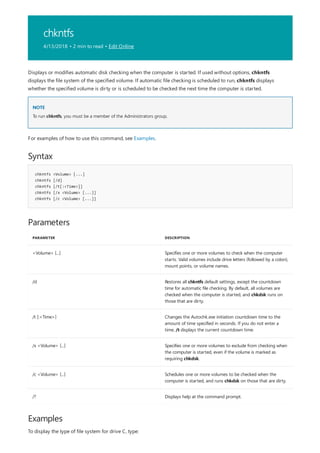 chkntfs
4/13/2018 • 2 min to read • Edit Online
NOTE
Syntax
chkntfs <Volume> [...]
chkntfs [/d]
chkntfs [/t[:<Time>]]
chkntfs [/x <Volume> [...]]
chkntfs [/c <Volume> [...]]
Parameters
PARAMETER DESCRIPTION
<Volume> [...] Specifies one or more volumes to check when the computer
starts. Valid volumes include drive letters (followed by a colon),
mount points, or volume names.
/d Restores all chkntfs default settings, except the countdown
time for automatic file checking. By default, all volumes are
checked when the computer is started, and chkdsk runs on
those that are dirty.
/t [:<Time>] Changes the Autochk.exe initiation countdown time to the
amount of time specified in seconds. If you do not enter a
time, /t displays the current countdown time.
/x <Volume> [...] Specifies one or more volumes to exclude from checking when
the computer is started, even if the volume is marked as
requiring chkdsk.
/c <Volume> [...] Schedules one or more volumes to be checked when the
computer is started, and runs chkdsk on those that are dirty.
/? Displays help at the command prompt.
Examples
Displays or modifies automatic disk checking when the computer is started. If used without options, chkntfs
displays the file system of the specified volume. If automatic file checking is scheduled to run, chkntfs displays
whether the specified volume is dirty or is scheduled to be checked the next time the computer is started.
To run chkntfs, you must be a member of the Administrators group.
For examples of how to use this command, see Examples.
To display the type of file system for drive C, type:
 