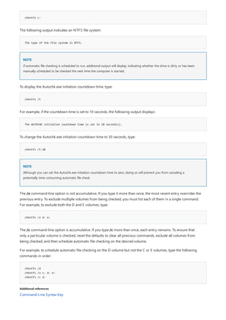 chkntfs c:
The type of the file system is NTFS.
NOTE
chkntfs /t
The AUTOCHK initiation countdown time is set to 10 second(s).
chkntfs /t:30
NOTE
chkntfs /x d: e:
chkntfs /d
chkntfs /x c: d: e:
chkntfs /c d:
Additional references
The following output indicates an NTFS file system:
If automatic file checking is scheduled to run, additional output will display, indicating whether the drive is dirty or has been
manually scheduled to be checked the next time the computer is started.
To display the Autochk.exe initiation countdown time, type:
For example, if the countdown time is set to 10 seconds, the following output displays:
To change the Autochk.exe initiation countdown time to 30 seconds, type:
Although you can set the Autochk.exe initiation countdown time to zero, doing so will prevent you from canceling a
potentially time-consuming automatic file check.
The /x command-line option is not accumulative. If you type it more than once, the most recent entry overrides the
previous entry. To exclude multiple volumes from being checked, you must list each of them in a single command.
For example, to exclude both the D and E volumes, type:
The /c command-line option is accumulative. If you type /c more than once, each entry remains. To ensure that
only a particular volume is checked, reset the defaults to clear all previous commands, exclude all volumes from
being checked, and then schedule automatic file checking on the desired volume.
For example, to schedule automatic file checking on the D volume but not the C or E volumes, type the following
commands in order:
Command-Line Syntax Key
 