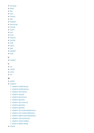 U
V
W
tcmsetup
telnet
tftp
time
timeout
title
tlntadmn
tpmvscmgr
tracerpt
tracert
tree
tscon
tsdiscon
tsecimp
tskill
tsprof
type
typeperf
tzutil
unlodctr
ver
verifier
verify
vol
waitfor
wbadmin
wdsutil
wbadmin enable backup
wbadmin disable backup
wbadmin start backup
wbadmin stop job
wbadmin get versions
wbadmin get items
wbadmin start recovery
wbadmin get status
wbadmin get disks
wbadmin start systemstaterecovery
wbadmin start systemstatebackup
wbadmin delete systemstatebackup
wbadmin start sysrecovery
wbadmin restore catalog
wbadmin delete catalog
 