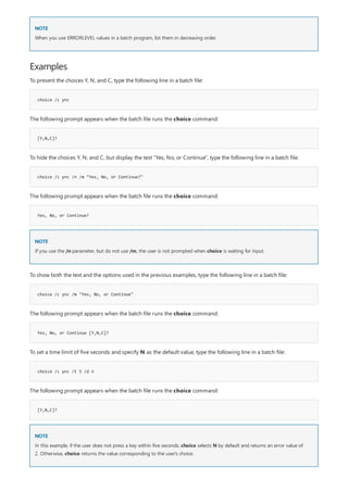 NOTE
Examples
choice /c ync
[Y,N,C]?
choice /c ync /n /m "Yes, No, or Continue?"
Yes, No, or Continue?
NOTE
choice /c ync /m "Yes, No, or Continue"
Yes, No, or Continue [Y,N,C]?
choice /c ync /t 5 /d n
[Y,N,C]?
NOTE
When you use ERRORLEVEL values in a batch program, list them in decreasing order.
To present the choices Y, N, and C, type the following line in a batch file:
The following prompt appears when the batch file runs the choice command:
To hide the choices Y, N, and C, but display the text "Yes, No, or Continue", type the following line in a batch file:
The following prompt appears when the batch file runs the choice command:
If you use the /n parameter, but do not use /m, the user is not prompted when choice is waiting for input.
To show both the text and the options used in the previous examples, type the following line in a batch file:
The following prompt appears when the batch file runs the choice command:
To set a time limit of five seconds and specify N as the default value, type the following line in a batch file:
The following prompt appears when the batch file runs the choice command:
In this example, if the user does not press a key within five seconds, choice selects N by default and returns an error value of
2. Otherwise, choice returns the value corresponding to the user's choice.
 