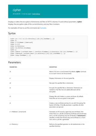 cipher
4/13/2018 • 3 min to read • Edit Online
Syntax
cipher [/e | /d | /c] [/s:<Directory>] [/b] [/h] [PathName [...]]
cipher /k
cipher /r:<FileName> [/smartcard]
cipher /u [/n]
cipher /w:<Directory>
cipher /x[:efsfile] [FileName]
cipher /y
cipher /adduser [/certhash:<Hash> | /certfile:<FileName>] [/s:Directory] [/b] [/h] [PathName [...]]
cipher /removeuser /certhash:<Hash> [/s:<Directory>] [/b] [/h] [<PathName> [...]]
cipher /rekey [PathName [...]]
Parameters
PARAMETERS DESCRIPTION
/b Aborts if an error is encountered. By default, cipher continues
to run even if errors are encountered.
/c Displays information on the encrypted file.
/d Decrypts the specified files or directories.
/e Encrypts the specified files or directories. Directories are
marked so that files that are added afterward will be
encrypted.
/h Displays files with hidden or system attributes. By default,
these files are not encrypted or decrypted.
/k Creates a new certificate and key for use with Encrypting File
System (EFS) files. If the /k parameter is specified, all other
parameters are ignored.
/r:<FileName> [/smartcard] Generates an EFS recovery agent key and certificate, then
writes them to a .pfx file (containing certificate and private key)
and a .cer file (containing only the certificate). If /smartcard is
specified, it writes the recovery key and certificate to a smart
card, and no .pfx file is generated.
/s:<Directory> Performs the specified operation on all subdirectories in the
specified Directory.
Displays or alters the encryption of directories and files on NTFS volumes. If used without parameters, cipher
displays the encryption state of the current directory and any files it contains.
For examples of how to use this command, see Examples.
 