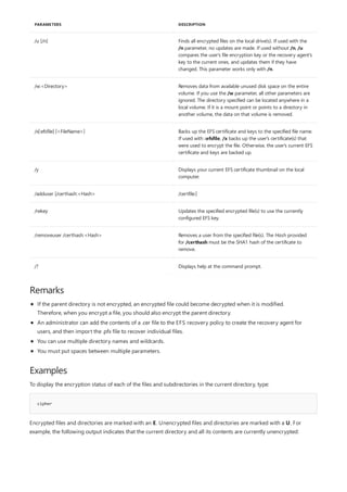 /u [/n] Finds all encrypted files on the local drive(s). If used with the
/n parameter, no updates are made. If used without /n, /u
compares the user's file encryption key or the recovery agent's
key to the current ones, and updates them if they have
changed. This parameter works only with /n.
/w:<Directory> Removes data from available unused disk space on the entire
volume. If you use the /w parameter, all other parameters are
ignored. The directory specified can be located anywhere in a
local volume. If it is a mount point or points to a directory in
another volume, the data on that volume is removed.
/x[:efsfile] [<FileName>] Backs up the EFS certificate and keys to the specified file name.
If used with :efsfile, /x backs up the user's certificate(s) that
were used to encrypt the file. Otherwise, the user's current EFS
certificate and keys are backed up.
/y Displays your current EFS certificate thumbnail on the local
computer.
/adduser [/certhash:<Hash> /certfile:]
/rekey Updates the specified encrypted file(s) to use the currently
configured EFS key.
/removeuser /certhash:<Hash> Removes a user from the specified file(s). The Hash provided
for /certhash must be the SHA1 hash of the certificate to
remove.
/? Displays help at the command prompt.
PARAMETERS DESCRIPTION
Remarks
Examples
cipher
If the parent directory is not encrypted, an encrypted file could become decrypted when it is modified.
Therefore, when you encrypt a file, you should also encrypt the parent directory.
An administrator can add the contents of a .cer file to the EFS recovery policy to create the recovery agent for
users, and then import the .pfx file to recover individual files.
You can use multiple directory names and wildcards.
You must put spaces between multiple parameters.
To display the encryption status of each of the files and subdirectories in the current directory, type:
Encrypted files and directories are marked with an E. Unencrypted files and directories are marked with a U. For
example, the following output indicates that the current directory and all its contents are currently unencrypted:
 
