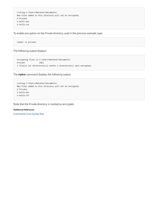 Listing C:UsersMainUserDocuments
New files added to this directory will not be encrypted.
U Private
U hello.doc
U hello.txt
cipher /e private
Encrypting files in C:UsersMainUserDocuments
Private [OK]
1 file(s) [or directorie(s)] within 1 directorie(s) were encrypted.
Listing C:UsersMainUserDocuments
New files added to this directory will not be encrypted.
E Private
U hello.doc
U hello.txt
Additional References
To enable encryption on the Private directory used in the previous example, type:
The following output displays:
The cipher command displays the following output:
Note that the Private directory is marked as encrypted.
Command-Line Syntax Key
 
