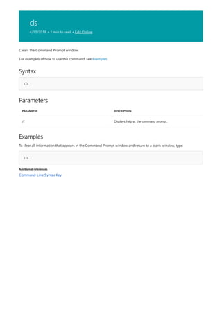 cls
4/13/2018 • 1 min to read • Edit Online
Syntax
cls
Parameters
PARAMETER DESCRIPTION
/? Displays help at the command prompt.
Examples
cls
Additional references
Clears the Command Prompt window.
For examples of how to use this command, see Examples.
To clear all information that appears in the Command Prompt window and return to a blank window, type:
Command-Line Syntax Key
 