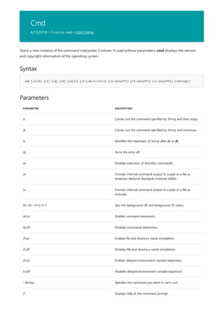 Cmd
4/13/2018 • 5 min to read • Edit Online
Syntax
cmd [/c|/k] [/s] [/q] [/d] [/a|/u] [/t:{<B><F>|<F>}] [/e:{on|off}] [/f:{on|off}] [/v:{on|off}] [<String>]
Parameters
PARAMETER DESCRIPTION
/c Carries out the command specified by String and then stops.
/k Carries out the command specified by String and continues.
/s Modifies the treatment of String after /c or /k.
/q Turns the echo off.
/d Disables execution of AutoRun commands.
/a Formats internal command output to a pipe or a file as
American National Standards Institute (ANSI).
/u Formats internal command output to a pipe or a file as
Unicode.
/t:{<B><F>|<F>} Sets the background (B) and foreground (F) colors.
/e:on Enables command extensions.
/e:off Disables commands extensions.
/f:on Enables file and directory name completion.
/f:off Disables file and directory name completion.
/v:on Enables delayed environment variable expansion.
/v:off Disables delayed environment variable expansion.
<String> Specifies the command you want to carry out.
/? Displays help at the command prompt.
Starts a new instance of the command interpreter, Cmd.exe. If used without parameters, cmd displays the version
and copyright information of the operating system.
 