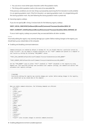 Caution
Command extensions are enabled by default in Windows XP. You can disable them for a particular process by
using **/e:off**. You can enable or disable extensions for all **cmd** command-line options on a computer or
user session by setting the following **REG_DWORD** values:
**HKEY_LOCAL_MACHINESoftwareMicrosoftCommand ProcessorEnableExtensionsREG_DWORD**
**HKEY_CURRENT_USERSoftwareMicrosoftCommand ProcessorEnableExtensionsREG_DWORD**
Set the **REG_DWORD** value to either **0×1** (enabled) or **0×0** (disabled) in the registry by using
Regedit.exe. User-specified settings take precedence over computer settings, and command-line options take
precedence over registry settings.
[!CAUTION]
Incorrectly editing the registry may severely damage your system. Before making changes to the registry,
you should back up any valued data on the computer.
When you enable command extensions, the following commands are affected:
- **assoc**
- **call**
- **chdir (cd)**
- **color**
- **del (erase)**
- **endlocal**
- **for**
- **ftype**
- **goto**
- **if**
- **mkdir (md)**
- **popd**
- **prompt**
- **pushd**
- **set**
- **setlocal**
- **shift**
- **start** (also includes changes to external command processes)
You use one or more white-space characters within the quotation marks.
The String within quotation marks is the name of an executable file.
If the previous conditions are not met, String is processed by examining the first character to verify whether
it is an opening quotation mark. If the first character is an opening quotation mark, it is stripped along with
the closing quotation mark. Any text following the closing quotation marks is preserved.
Executing registry subkeys
If you do not specify /d in String, Cmd.exe looks for the following registry subkeys:
HKEY_LOCAL_MACHINESoftwareMicrosoftCommand ProcessorAutoRunREG_SZ
HKEY_CURRENT_USERSoftwareMicrosoftCommand ProcessorAutoRunREG_EXPAND_SZ
If one or both registry subkeys are present, they are executed before all other variables.
Incorrectly editing the registry may severely damage your system. Before making changes to the registry, you
should back up any valued data on the computer.
Enabling and disabling command extensions
Enabling delayed environment variable expansion
 