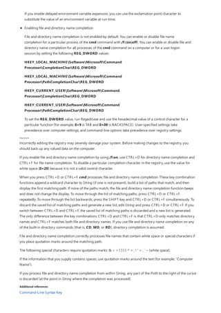 Caution
Additional references
If you enable delayed environment variable expansion, you can use the exclamation point character to
substitute the value of an environment variable at run time.
Enabling file and directory name completion
File and directory name completion is not enabled by default. You can enable or disable file name
completion for a particular process of the cmd command with /f:{on|off}. You can enable or disable file and
directory name completion for all processes of the cmd command on a computer or for a user logon
session by setting the following REG_DWORD values:
HKEY_LOCAL_MACHINESoftwareMicrosoftCommand
ProcessorCompletionCharREG_DWORD
HKEY_LOCAL_MACHINESoftwareMicrosoftCommand
ProcessorPathCompletionCharREG_DWORD
HKEY_CURRENT_USERSoftwareMicrosoftCommand
ProcessorCompletionCharREG_DWORD
HKEY_CURRENT_USERSoftwareMicrosoftCommand
ProcessorPathCompletionCharREG_DWORD
To set the REG_DWORD value, run Regedit.exe and use the hexadecimal value of a control character for a
particular function (for example, 0×9 is TAB and 0×08 is BACKSPACE). User-specified settings take
precedence over computer settings, and command-line options take precedence over registry settings.
Incorrectly editing the registry may severely damage your system. Before making changes to the registry, you
should back up any valued data on the computer.
If you enable file and directory name completion by using /f:on, use CTRL+D for directory name completion and
CTRL+F for file name completion. To disable a particular completion character in the registry, use the value for
white space [0×20] because it is not a valid control character.
When you press CTRL+D or CTRL+F, cmd processes file and directory name completion. These key combination
functions append a wildcard character to String (if one is not present), build a list of paths that match, and then
display the first matching path. If none of the paths match, the file and directory name completion function beeps
and does not change the display. To move through the list of matching paths, press CTRL+D or CTRL+F
repeatedly. To move through the list backwards, press the SHIFT key and CTRL+D or CTRL+F simultaneously. To
discard the saved list of matching paths and generate a new list, edit String and press CTRL+D or CTRL+F. If you
switch between CTRL+D and CTRL+F, the saved list of matching paths is discarded and a new list is generated.
The only difference between the key combinations CTRL+D and CTRL+F is that CTRL+D only matches directory
names and CTRL+F matches both file and directory names. If you use file and directory name completion on any
of the built-in directory commands (that is, CD, MD, or RD), directory completion is assumed.
File and directory name completion correctly processes file names that contain white space or special characters if
you place quotation marks around the matching path.
The following special characters require quotation marks: & < > [ ] { } ^ = ; ! ' + , ` ~ [white space].
If the information that you supply contains spaces, use quotation marks around the text (for example, "Computer
Name").
If you process file and directory name completion from within String, any part of the Path to the right of the cursor
is discarded (at the point in String where the completion was processed).
Command-Line Syntax Key
 