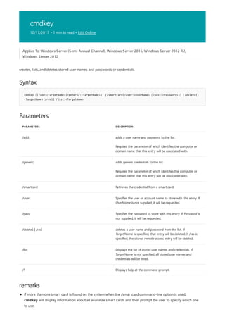 cmdkey
10/17/2017 • 1 min to read • Edit Online
Syntax
cmdkey [{/add:<TargetName>|/generic:<TargetName>}] {/smartcard|/user:<UserName> [/pass:<Password>]} [/delete{:
<TargetName>|/ras}] /list:<TargetName>
Parameters
PARAMETERS DESCRIPTION
/add: adds a user name and password to the list.
Requires the parameter of which identifies the computer or
domain name that this entry will be associated with.
/generic: adds generic credentials to the list.
Requires the parameter of which identifies the computer or
domain name that this entry will be associated with.
/smartcard Retrieves the credential from a smart card.
/user: Specifies the user or account name to store with this entry. If
UserName is not supplied, it will be requested.
/pass: Specifies the password to store with this entry. If Password is
not supplied, it will be requested.
/delete{: | /ras} deletes a user name and password from the list. If
TargetName is specified, that entry will be deleted. If /ras is
specified, the stored remote access entry will be deleted.
/list: Displays the list of stored user names and credentials. If
TargetName is not specified, all stored user names and
credentials will be listed.
/? Displays help at the command prompt.
remarks
Applies To: Windows Server (Semi-Annual Channel), Windows Server 2016, Windows Server 2012 R2,
Windows Server 2012
creates, lists, and deletes stored user names and passwords or credentials.
if more than one smart card is found on the system when the /smartcard command-line option is used,
cmdkey will display information about all available smart cards and then prompt the user to specify which one
to use.
 