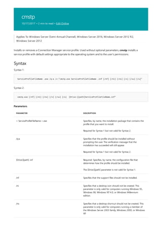 cmstp
10/17/2017 • 2 min to read • Edit Online
Syntax
ServiceProfileFileName .exe /q:a /c:"cmstp.exe ServiceProfileFileName .inf [/nf] [/ni] [/ns] [/s] [/su] [/u]"
cmstp.exe [/nf] [/ni] [/ns] [/s] [/su] [/u] [Drive:][path]ServiceProfileFileName.inf"
Parameters
PARAMETER DESCRIPTION
< ServiceProfileFileName >.exe Specifies, by name, the installation package that contains the
profile that you want to install.
Required for Syntax 1 but not valid for Syntax 2.
/q:a Specifies that the profile should be installed without
prompting the user. The verification message that the
installation has succeeded will still appear.
Required for Syntax 1 but not valid for Syntax 2.
[Drive:][path] .inf Required. Specifies, by name, the configuration file that
determines how the profile should be installed.
The [Drive:][path] parameter is not valid for Syntax 1.
/nf Specifies that the support files should not be installed.
/ni Specifies that a desktop icon should not be created. This
parameter is only valid for computers running Windows 95,
Windows 98, Windows NT 4.0, or Windows Millennium
edition.
/ns Specifies that a desktop shortcut should not be created. This
parameter is only valid for computers running a member of
the Windows Server 2003 family, Windows 2000, or Windows
XP.
Applies To: Windows Server (Semi-Annual Channel), Windows Server 2016, Windows Server 2012 R2,
Windows Server 2012
Installs or removes a Connection Manager service profile. Used without optional parameters, cmstp installs a
service profile with default settings appropriate to the operating system and to the user's permissions.
Syntax 1:
Syntax 2:
 