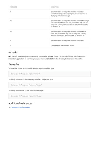 /s Specifies that the service profile should be installed or
uninstalled silently (without prompting for user response or
displaying verification message).
/su Specifies that the service profile should be installed for a single
user rather than for all users. This parameter is only valid for
computers running a Windows Server 2003, Windows 2000,
or Windows XP.
/au Specifies that the service profile should be installed for all
users. This parameter is only valid for computers running
Windows Server 2003, Windows 2000, or Windows XP.
/u Specifies that the service profile should be uninstalled.
/? Displays help at the command prompt.
PARAMETER DESCRIPTION
remarks
Examples
fiction.exe /c:"cmstp.exe fiction.inf /nf"
fiction.exe /c:"cmstp.exe fiction.inf /s /su"
fiction.exe /c:"cmstp.exe fiction.inf /s /u"
additional references
/s is the only parameter that you can use in combination with /u. Syntax 1 is the typical syntax used in a custom
installation application. To use this syntax, you must run cmstp from the directory that contains the .exe file.
To install the Fiction service profile without any support files, type:
To silently install the Fiction service profile for a single user, type:
To silently uninstall the Fiction service profile, type:
Command-Line Syntax Key
 