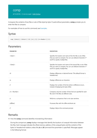 comp
4/13/2018 • 3 min to read • Edit Online
Syntax
comp [<Data1>] [<Data2>] [/d] [/a] [/l] [/n=<Number>] [/c]
Parameters
PARAMETER DESCRIPTION
<Data1> Specifies the location and name of the first file or set of files
that you want to compare. You can use wildcard characters (*
and ?) to specify multiple files.
<Data2> Specifies the location and name of the second file or set of files
that you want to compare. You can use wildcard characters (*
and ?) to specify multiple files.
/d Displays differences in decimal format. (The default format is
hexadecimal.)
/a Displays differences as characters.
/l Displays the number of the line where a difference occurs,
instead of displaying the byte offset.
/n=<Number> Compares only the number of lines that are specified for each
file, even if the files are different sizes.
/c Performs a comparison that is not case-sensitive.
/off[line] Processes files with the offline attribute set.
/? Displays Help at the command prompt.
Remarks
Compares the contents of two files or sets of files byte-by-byte. If used without parameters, comp prompts you to
enter the files to compare.
For examples of how to use this command, see Examples.
How the comp command identifies mismatching information
During the comparison, comp displays messages that identify the locations of unequal information between
the files. Each message indicates the offset memory address of the unequal bytes and the contents of the
bytes (in hexadecimal notation unless the /a or /d command-line parameter is specified). Messages appear
in the following format:
 