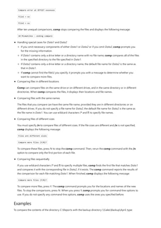Examples
Handling special cases for Data1 and Data2
Compare error at OFFSET xxxxxxxx
file1 = xx
file2 = xx
After ten unequal comparisons, comp stops comparing the files and displays the following message:
10 Mismatches - ending compare
If you omit necessary components of either Data1 or Data2 or if you omit Data2, comp prompts you
for the missing information.
If Data1 contains only a drive letter or a directory name with no file name, comp compares all of the files
in the specified directory to the file specified in Data1.
If Data2 contains only a drive letter or a directory name, the default file name for Data2 is the same as
that in Data1.
If comp cannot find the file(s) you specify, it prompts you with a message to determine whether you
want to compare more files.
Comparing files in different locations
Comp can compare files on the same drive or on different drives, and in the same directory or in different
directories. When comp compares the files, it displays their locations and file names.
Comparing files with the same names
The files that you compare can have the same file name, provided they are in different directories or on
different drives. If you do not specify a file name for Data2, the default file name for Data2 is the same as
the file name in Data1. You can use wildcard characters (* and ?) to specify file names.
Comparing files of different sizes
You must specify /n to compare files of different sizes. If the file sizes are different and /n is not specified,
comp displays the following message:
Files are different sizes
Compare more files (Y/N)?
To compare these files, press N to stop the comp command. Then, rerun the comp command with the /n
option to compare only the first portion of each file.
Comparing files sequentially
If you use wildcard characters (* and ?) to specify multiple files, comp finds the first file that matches Data1
and compares it with the corresponding file in Data2, if it exists. The comp command reports the results of
the comparison for each file matching Data1. When finished, comp displays the following message:
Compare more files (Y/N)?
To compare more files, press Y. The comp command prompts you for the locations and names of the new
files. To stop the comparisons, press N. When you press Y, comp prompts you for command-line options to
use. If you do not specify any command-line options, comp uses the ones you specified before.
To compare the contents of the directory C:Reports with the backup directory SalesBackupApril, type:
 