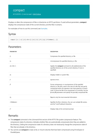 compact
4/13/2018 • 2 min to read • Edit Online
Syntax
compact [/c | /u] [/s[:<Dir>]] [/a] [/i] [/f] [/q] [<FileName>[...]]
Parameters
PARAMETER DESCRIPTION
/c Compresses the specified directory or file.
/u Uncompresses the specified directory or file.
/s[:<Dir>] Applies the compact command to all subdirectories of the
specified directory (or of the current directory if none is
specified).
/a Displays hidden or system files.
/i Ignores errors.
/f Forces compression or uncompression of the specified
directory or file. /f is used in the case of a file that was partly
compressed when the operation was interrupted by a system
crash. To force the file to be compressed in its entirety, use the
/c and /f parameters and specify the partially compressed file.
/q Reports only the most essential information.
<FileName> Specifies the file or directory. You can use multiple file names,
and the * and ? wildcard characters.
/? Displays help at the command prompt.
Remarks
Displays or alters the compression of files or directories on NTFS partitions. If used without parameters, compact
displays the compression state of the current directory and the files it contains.
For examples of how to use this command, see Examples.
The compact command is the command-line version of the NTFS file system compression feature. The
compression state of a directory indicates whether files are automatically compressed when they are added to
the directory. Setting the compression state of a directory does not necessarily change the compression state of
files that are already in the directory.
You cannot use compact to read, write, or mount volumes that have been compressed using DriveSpace or
DoubleSpace.
 