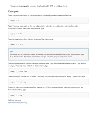 Examples
compact /c /s
compact /c /s *.*
compact /c /i /s:
NOTE
compact /c /s:tmp *.bmp
compact /c /f zebra.bmp
compact /u c:tmp
Additional references
You cannot use compact to compress file allocation table (FAT) or FAT32 partitions.
To set the compression state of the current directory, its subdirectories, and existing files, type:
To set the compression state of files and subdirectories within the current directory, without altering the
compression state of the current directory itself, type:
To compress a volume, from the root directory of the volume, type:
This example sets the compression state of all directories (including the root directory on the volume) and compresses every
file on the volume. The /i parameter prevents error messages from interrupting the compression process.
To compress all files with the .bmp file name extension in the Tmp directory and all subdirectories of Tmp, without
modifying the compressed attribute of the directories, type:
To force complete compression of the file Zebra.bmp, which was partially compressed during a system crash, type:
To remove the compressed attribute from the directory C:Tmp, without changing the compression state of any
files in that directory, type:
Command-Line Syntax Key
 