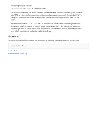 Examples
convert e: /fs:ntfs /v
Additional references
conversion process to complete.
For volumes converted from FAT or FAT32 to NTFS:
Due to existing disk usage, the MFT is created in a different location than on a volume originally formatted
with NTFS, so volume performance might not be as good as on volumes originally formatted with NTFS.
For optimal performance, consider recreating these volumes and formatting them with the NTFS file
system.
Volume conversion from FAT or FAT32 to NTFS leaves the files intact, but the volume might lack some
performance benefits compared to volumes initially formatted with NTFS. For example, the MFT might
become fragmented on converted volumes. In addition, on converted boot volumes, convert applies the
same default security that is applied during Windows Setup.
To convert the volume on drive E to NTFS and display all messages during the conversion process, type:
Command-Line Syntax Key
 