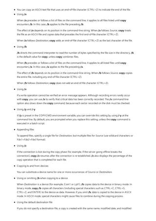 You can copy an ASCII text file that uses an end-of-file character (CTRL+Z) to indicate the end of the file.
Using /a
When /a precedes or follows a list of files on the command line, it applies to all files listed until copy
encounters /b. In this case, /b applies to the file preceding /b.
The effect of /a depends on its position in the command-line string. When /a follows Source, copy treats
the file as an ASCII file and copies data that precedes the first end-of-file character (CTRL+Z).
When /a follows Destination, copy adds an end-of-file character (CTRL+Z) as the last character of the file.
Using /b
/b directs the command interpreter to read the number of bytes specified by the file size in the directory. /b
is the default value for copy, unless copy combines files.
When /b precedes or follows a list of files on the command line, it applies to all listed files until copy
encounters /a. In this case, /a applies to the file preceding /a.
The effect of /b depends on its position in the command–line string. When /b follows Source, copy copies
the entire file, including any end-of-file character (CTRL+Z).
When /b follows Destination, copy does not add an end-of-file character (CTRL+Z).
Using /v
If a write operation cannot be verified an error message appears. Although recording errors rarely occur
with copy, you can use /v to verify that critical data has been correctly recorded. The /v command-line
option also slows down the copy command, because each sector recorded on the disk must be checked.
Using /y and /-y
If /y is preset in the COPYCMD environment variable, you can override this setting by using /-y at the
command line. By default, you are prompted when you replace this setting, unless the copy command is
executed in a batch script.
Appending files
To append files, specify a single file for Destination, but multiple files for Source (use wildcard characters or
File1+File2+File3 format).
Using /z
If the connection is lost during the copy phase (for example, if the server going offline breaks the
connection), copy /z resumes after the connection is re-established. /z also displays the percentage of the
copy operation that is completed for each file.
Copying to and from devices
You can substitute a device name for one or more occurrences of Source or Destination.
Using or omitting /b when copying to a device
When Destination is a device (for example, Com1 or Lpt1), /b copies data to the device in binary mode. In
binary mode, copy /b copies all characters (including special characters such as CTRL+C, CTRL+S,
CTRL+Z, and ENTER) to the device as data. However, if you omit /b, data is copied to the device in ASCII
mode. In ASCII mode, special characters might cause files to combine during the copying process.
Using the default destination file
If you do not specify a destination file, a copy is created with the same name, modified date, and modified
 