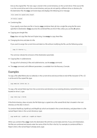 Examples
copy memo.doc letter.doc /a
copy robin.typ c:birds
copy mar89.rpt + apr89.rpt + may89.rpt Report
copy /b <Source> +,,
The copy command, with different parameters, is available from the Recovery Console.
time as the original file. The new copy is stored in the current directory on the current drive. If the source file
is on the current drive and in the current directory and you do not specify a different drive or directory for
the destination file, the copy command stops and displays the following error message:
File cannot be copied onto itself
0 File(s) copied
Combining files
If you specify more than one file in Source, copy combines them all into a single file using the file name
specified in Destination. Copy assumes the combined files are ASCII files unless you use the /b option.
Copying zero-length files
Copy does not copy files that are 0 bytes long. Use xcopy to copy these files.
Changing the time and date of a file
If you want to assign the current time and date to a file without modifying the file, use the following syntax:
The commas indicate the omission of the Destination parameter.
Copying files in subdirectories
To copy all of a directory's files and subdirectories, use the xcopy command.
To copy a file called Memo.doc to Letter.doc in the current drive and ensure that an end-of-file character (CTRL+Z)
is at the end of the copied file, type:
To copy a file named Robin.typ from the current drive and directory to an existing directory named Birds that is
located on drive C, type:
If the Birds directory does not exist, the file Robin.typ is copied into a file named Birds that is located in the root
directory on the disk in drive C.
To combine Mar89.rpt, Apr89.rpt, and May89.rpt, which are located in the current directory, and place them in a file
named Report (also in the current directory), type:
When you combine files, copy marks the destination file with the current date and time. If you omit Destination,
the files are combined and stored under the name of the first file in the list. For example, to combine all files in
Report when a file named Report already exists, type:
 