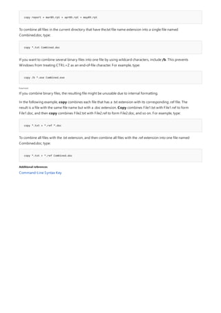 copy report + mar89.rpt + apr89.rpt + may89.rpt
copy *.txt Combined.doc
copy /b *.exe Combined.exe
Caution
copy *.txt + *.ref *.doc
copy *.txt + *.ref Combined.doc
Additional references
To combine all files in the current directory that have the.txt file name extension into a single file named
Combined.doc, type:
If you want to combine several binary files into one file by using wildcard characters, include /b. This prevents
Windows from treating CTRL+Z as an end-of-file character. For example, type:
If you combine binary files, the resulting file might be unusable due to internal formatting.
In the following example, copy combines each file that has a .txt extension with its corresponding .ref file. The
result is a file with the same file name but with a .doc extension. Copy combines File1.txt with File1.ref to form
File1.doc, and then copy combines File2.txt with File2.ref to form File2.doc, and so on. For example, type:
To combine all files with the .txt extension, and then combine all files with the .ref extension into one file named
Combined.doc, type:
Command-Line Syntax Key
 