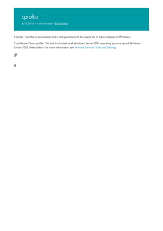 cprofile
4/13/2018 • 1 min to read • Edit Online
#
#
Cprofile - Cprofile is deprecated, and is not guaranteed to be supported in future releases of Windows.
Cprofile.exe: Clean profile. This tool is included in all Windows Server 2003 operating systems except Windows
Server 2003, Web edition. For more information see Terminal Services Tools and Settings.
 