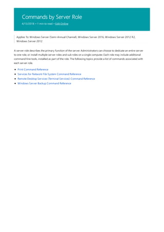 Commands by Server Role
4/13/2018 • 1 min to read • Edit Online
Applies To: Windows Server (Semi-Annual Channel), Windows Server 2016, Windows Server 2012 R2,
Windows Server 2012
A server role describes the primary function of the server. Administrators can choose to dedicate an entire server
to one role, or install multiple server roles and sub roles on a single computer. Each role may include additional
command-line tools, installed as part of the role. The following topics provide a list of commands associated with
each server role.
Print Command Reference
Services for Network File System Command Reference
Remote Desktop Services (Terminal Services) Command Reference
Windows Server Backup Command Reference
 