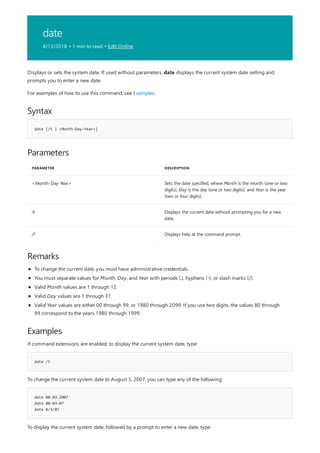 date
4/13/2018 • 1 min to read • Edit Online
Syntax
date [/t | <Month-Day-Year>]
Parameters
PARAMETER DESCRIPTION
<Month-Day-Year> Sets the date specified, where Month is the month (one or two
digits), Day is the day (one or two digits), and Year is the year
(two or four digits).
/t Displays the current date without prompting you for a new
date.
/? Displays help at the command prompt.
Remarks
Examples
date /t
date 08.03.2007
date 08-03-07
date 8/3/07
Displays or sets the system date. If used without parameters, date displays the current system date setting and
prompts you to enter a new date.
For examples of how to use this command, see Examples.
To change the current date, you must have administrative credentials.
You must separate values for Month, Day, and Year with periods (.), hyphens (-), or slash marks (/).
Valid Month values are 1 through 12.
Valid Day values are 1 through 31.
Valid Year values are either 00 through 99, or 1980 through 2099. If you use two digits, the values 80 through
99 correspond to the years 1980 through 1999.
If command extensions are enabled, to display the current system date, type:
To change the current system date to August 3, 2007, you can type any of the following:
To display the current system date, followed by a prompt to enter a new date, type:
 