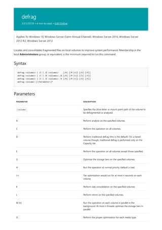 defrag
3/21/2018 • 4 min to read • Edit Online
Syntax
defrag <volumes> | /C | /E <volumes> [/H] [/M [n]| [/U] [/V]]
defrag <volumes> | /C | /E <volumes> /A [/H] [/M [n]| [/U] [/V]]
defrag <volumes> | /C | /E <volumes> /X [/H] [/M [n]| [/U] [/V]]
defrag <volume> [/<Parameter>]*
Parameters
PARAMETER DESCRIPTION
<volume> Specifies the drive letter or mount point path of the volume to
be defragmented or analyzed.
A Perform analysis on the specified volumes.
C Perform the operation on all volumes.
D Perform traditional defrag (this is the default). On a tiered
volume though, traditional defrag is performed only on the
Capacity tier.
E Perform the operation on all volumes except those specified.
G Optimize the storage tiers on the specified volumes.
H Run the operation at normal priority (default is low).
I n Tier optimization would run for at most n seconds on each
volume.
K Perform slab consolidation on the specified volumes.
L Perform retrim on the specified volumes.
M [n] Run the operation on each volume in parallel in the
background. At most n threads optimize the storage tiers in
parallel.
O Perform the proper optimization for each media type.
Applies To: Windows 10, Windows Server (Semi-Annual Channel), Windows Server 2016, Windows Server
2012 R2, Windows Server 2012
Locates and consolidates fragmented files on local volumes to improve system performance. Membership in the
local Administrators group, or equivalent, is the minimum required to run this command.
 
