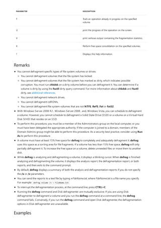 T Track an operation already in progress on the specified
volume.
U print the progress of the operation on the screen.
V print verbose output containing the fragmentation statistics.
X Perform free space consolidation on the specified volumes.
? Displays this help information.
PARAMETER DESCRIPTION
Remarks
Examples
You cannot defragment specific types of file system volumes or drives:
With Windows Server 2008 R2 , Windows Server 2008 , and, Windows Vista, you can schedule to defragment
a volume. However, you cannot schedule to defragment a Solid State Drive (SSD) or a volume on a Virtual Hard
Disk (VHD) that resides on an SSD.
To perform this procedure, you must be a member of the Administrators group on the local computer, or you
must have been delegated the appropriate authority. If the computer is joined to a domain, members of the
Domain Admins group might be able to perform this procedure. As a security best practice, consider using Run
As to perform this procedure.
A volume must have at least 15% free space for defrag to completely and adequately defragment it. defrag
uses this space as a sorting area for file fragments. If a volume has less than 15% free space, defrag will only
partially defragment it. To increase the free space on a volume, delete unneeded files or move them to another
disk.
While defrag is analyzing and defragmenting a volume, it displays a blinking cursor. When defrag is finished
analyzing and defragmenting the volume, it displays the analysis report, the defragmentation report, or both
reports, and then exits to the command prompt.
By default, defrag displays a summary of both the analysis and defragmentation reports if you do not specify
the /a or /v parameters.
You can send the reports to a text file by typing >FileName.txt, where FileName.txt is a file name you specify.
For example: defrag volume /v > FileName.txt
To interrupt the defragmentation process, at the command line, press CTRL+C.
Running the defrag command and Disk defragmenter are mutually exclusive. If you are using Disk
defragmenter to defragment a volume and you run the defrag command at a command-line, the defrag
command fails. Conversely, if you run the defrag command and open Disk defragmenter, the defragmentation
options in Disk defragmenter are unavailable.
You cannot defragment volumes that the file system has locked.
You cannot defragment volumes that the file system has marked as dirty, which indicates possible
corruption. You must run chkdsk on a dirty volume before you can defragment it. You can determine if a
volume is dirty by using the fsutil dirty query command. For more information about chkdsk and fsutil
dirty, see additional references.
You cannot defragment network drives.
You cannot defragment cdROMs.
You cannot defragment file system volumes that are not NTFS, ReFS, Fat or Fat32.
 