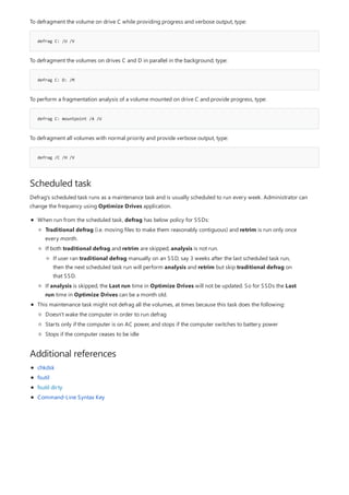 defrag C: /U /V
defrag C: D: /M
defrag C: mountpoint /A /U
defrag /C /H /V
Scheduled task
Additional references
To defragment the volume on drive C while providing progress and verbose output, type:
To defragment the volumes on drives C and D in parallel in the background, type:
To perform a fragmentation analysis of a volume mounted on drive C and provide progress, type:
To defragment all volumes with normal priority and provide verbose output, type:
Defrag's scheduled task runs as a maintenance task and is usually scheduled to run every week. Administrator can
change the frequency using Optimize Drives application.
When run from the scheduled task, defrag has below policy for SSDs:
This maintenance task might not defrag all the volumes, at times because this task does the following:
Traditional defrag (i.e. moving files to make them reasonably contiguous) and retrim is run only once
every month.
If both traditional defrag and retrim are skipped, analysis is not run.
If analysis is skipped, the Last run time in Optimize Drives will not be updated. So for SSDs the Last
run time in Optimize Drives can be a month old.
If user ran traditional defrag manually on an SSD, say 3 weeks after the last scheduled task run,
then the next scheduled task run will perform analysis and retrim but skip traditional defrag on
that SSD.
Doesn't wake the computer in order to run defrag
Starts only if the computer is on AC power, and stops if the computer switches to battery power
Stops if the computer ceases to be idle
chkdsk
fsutil
fsutil dirty
Command-Line Syntax Key
 