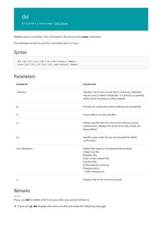 del
4/13/2018 • 2 min to read • Edit Online
Syntax
del [/p] [/f] [/s] [/q] [/a[:]<Attributes>] <Names>
erase [/p] [/f] [/s] [/q] [/a[:]<Attributes>] <Names>
Parameters
PARAMETER DESCRIPTION
<Names> Specifies a list of one or more files or directories. Wildcards
may be used to delete multiple files. If a directory is specified,
all files within the directory will be deleted.
/p Prompts for confirmation before deleting the specified file.
/f Forces deletion of read-only files.
/s Deletes specified files from the current directory and all
subdirectories. Displays the names of the files as they are
being deleted.
/q Specifies quiet mode. You are not prompted for delete
confirmation.
/a[:]<Attributes> Deletes files based on the following file attributes:
r Read-only files
h Hidden files
i Not content indexed files
s System files
a Files ready for archiving
l Reparse points
- Prefix meaning 'not'
/? Displays help at the command prompt.
Remarks
Caution
Deletes one or more files. This command is the same as the erase command.
For examples of how to use this command, see Examples.
If you use del to delete a file from your disk, you cannot retrieve it.
If you use /p, del displays the name of a file and sends the following message:
 