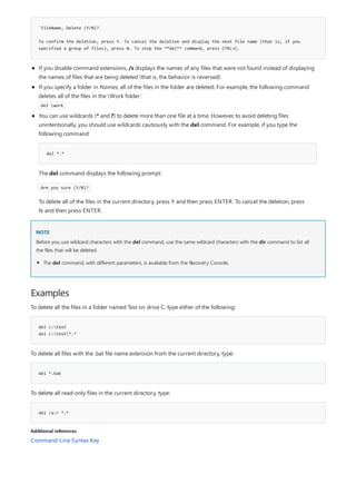`FileName, Delete (Y/N)?`
To confirm the deletion, press Y. To cancel the deletion and display the next file name (that is, if you
specified a group of files), press N. To stop the **del** command, press CTRL+C.
NOTE
Examples
del c:test
del c:test*.*
del *.bak
del /a:r *.*
Additional references
If you disable command extensions, /s displays the names of any files that were not found instead of displaying
the names of files that are being deleted (that is, the behavior is reversed).
If you specify a folder in Names, all of the files in the folder are deleted. For example, the following command
deletes all of the files in the Work folder:
del work
del *.*
You can use wildcards (* and ?) to delete more than one file at a time. However, to avoid deleting files
unintentionally, you should use wildcards cautiously with the del command. For example, if you type the
following command:
The del command displays the following prompt:
Are you sure (Y/N)?
To delete all of the files in the current directory, press Y and then press ENTER. To cancel the deletion, press
N and then press ENTER.
Before you use wildcard characters with the del command, use the same wildcard characters with the dir command to list all
the files that will be deleted.
The del command, with different parameters, is available from the Recovery Console.
To delete all the files in a folder named Test on drive C, type either of the following:
To delete all files with the .bat file name extension from the current directory, type:
To delete all read-only files in the current directory, type:
Command-Line Syntax Key
 