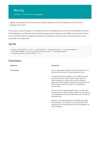 dfsrmig
10/24/2017 • 8 min to read • Edit Online
Syntax
dfsrmig [/SetGlobalState <state> | /GetGlobalState | /GetMigrationState | /createGlobalObjects |
/deleteRoNtfrsMember [<read_only_domain_controller_name>] | /deleteRoDfsrMember
[<read_only_domain_controller_name>] | /?]
Parameters
PARAMETER DESCRIPTION
/SetGlobalState Sets the desired global migration state for the domain to the
state that corresponds to the value specified by state.
To proceed through the migration or the rollback processes,
use this command to cycle through the valid states. This
option enables you to initiate and control the migration
process by setting the global migration state in AD DS on the
PDC emulator. If the PDC emulator is not available, this
command fails.
You can only set the global migration state to a stable state.
The valid values for state, therefore, are 0 for the start state, 1
for the Prepared state, 2 for the Redirected state, and 3 for the
Eliminated state.
Migration to the Eliminated state is irreversible and rollback
from that state is not possible, so use a value of 3 for state
only when you are fully committd to using DFS Replication for
SYSvol replication.
Applies To: Windows Server (Semi-Annual Channel), Windows Server 2016, Windows Server 2012 R2,
Windows Server 2012
The dfsrmig command migrates SYSvol replication from File Replication Service (FRS) to Distributed File System
(DFS) Replication, provides information about the progress of the migration, and modifies active directory Domain
Services (AD DS) objects to support the migration. for examples of how to use this command, see the Examples
section later in this document.
 