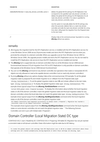 /deleteRoDfsrMember [<read_only_domain_controller_name>] deletes the global AD DS settings for DFS Replication that
correspond to the specified read-only domain controller, or
deletes the global AD DS settings for DFS Replication for all
read-only domain controllers if no value is specified for
read_only_domain_controller_name.
Use this option to manually delete the AD DS settings only
when the automatic deletion fails on a read-only domain
controller and stalls the read-only domain controller for a long
time when rolling back the migration from the Prepared state
to the start state.
/? Displays help at the command prompt. Equivalent to running
dfsrmig without any options.
PARAMETER DESCRIPTION
remarks
Domain Controller (Local Migration State) DC type
To create the global objects and settings that DFS Replication uses in AD DS on domain controllers where those
settings were not created automatically during migration or where those settings are missing, type:
dfsrmig.exe, the migration tool for the DFS Replication service, is installed with the DFS Replication service. for
a new Windows Server 2008 server, Dcpromo.exe installs and starts the DFS Replication service when you
promote the computer to a domain controller. When you upgrade a server from Windows Server 2003 to
Windows Server 2008 , the upgrade process installs and starts the DFS Replication service. You do not need to
install the DFS Replication role service to have the DFS Replication service installed and started.
The dfsrmig tool is supported only on domain controllers that run at the Windows Server 2008 domain
functional level, because SYSvol migration from FRS to DFS Replication is only possible on domain controllers
that operate at the Windows Server 2008 domain functional level.
You can run the dfsrmig command on any domain controller, but operations that create or manipulate AD DS
objects are only allowed on read-write capable domain controllers (not on read-only domain controllers).
Running dfsrmig without any options displays help at the command prompt. ## Examples To set the global
migration state to prepared (1) and initiate migration to or rollback from the Prepared state, type:
dfsrmig /SetGlobalState 1 To set the global migration state to start (0) and initiate rollback to the start state,
type: dfsrmig /SetGlobalState 0 To display the global migration state, type: dfsrmig /GetGlobalState This
example shows typical output from the dfsrmig /GetGlobalState command.
Current DFSR global state: Prepared Succeeded. To display the information about whether the local migration
states on all of the domain controllers match the global migration state and the local migration states for any
domain controllers where the local state does not match the global state, type: dfsrmig /GetMigrationState This
example shows typical output from the dfsrmig /GetMigrationState command when the local migration
states on all of the domain controllers match the global migration state.
All Domain Controllers have migrated successfully to Global state ( Prepared ). Migration has reached a
consistent state on all Domain Controllers. Succeeded.
This example shows typical output from the dfsrmig /GetMigrationState command when the local migration
states on some domain controllers do not match the global migration state. ``` The following Domain
Controllers are not in sync with Global state ( Prepared ):
CONTOSO-DC2 ( start ) ReadOnly DC CONTOSO-DC3 ( Preparing ) Writable DC Migration has not yet reached
a consistent state on all domain controllers State information might be stale due to AD latency.
 
