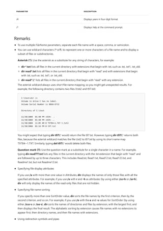/4 Displays years in four-digit format.
/? Displays help at the command prompt.
PARAMETER DESCRIPTION
Remarks
To use multiple FileName parameters, separate each file name with a space, comma, or semicolon.
C:test>dir /x
Volume in drive C has no label.
Volume Serial Number is B86A-EF32
Directory of C:test
11/30/2004 01:40 PM <DIR> .
11/30/2004 01:40 PM <DIR> ..
11/30/2004 11:05 AM 0 T97B4~1.TXT t.txt2
11/30/2004 01:16 PM 0 t97.txt
You can use wildcard characters (* or?), to represent one or more characters of a file name and to display a
subset of files or subdirectories.
Asterisk (*): Use the asterisk as a substitute for any string of characters, for example:
dir *.txt lists all files in the current directory with extensions that begin with .txt, such as .txt, .txt1, .txt_old.
dir read*.txt lists all files in the current directory that begin with "read" and with extensions that begin
with .txt, such as .txt, .txt1, or .txt_old.
dir read*.* lists all files in the current directory that begin with "read" with any extension.
The asterisk wildcard always uses short file name mapping, so you might get unexpected results. For
example, the following directory contains two files (t.txt2 and t97.txt):
You might expect that typing dir t97* would return the file t97.txt. However, typing dir t97* returns both
files, because the asterisk wildcard matches the file t.txt2 to t97.txt by using its short name map
T97B4~1.TXT. Similarly, typing del t97* would delete both files.
Question mark (?): Use the question mark as a substitute for a single character in a name. For example,
typing dir read???.txt lists any files in the current directory with the .txt extension that begin with "read" and
are followed by up to three characters. This includes Read.txt, Read1.txt, Read12.txt, Read123.txt, and
Readme1.txt, but not Readme12.txt.
Specifying file display attributes
If you use /a with more than one value in Attributes, dir displays the names of only those files with all the
specified attributes. For example, if you use /a with r and -h as attributes (by using either /a:r-h or /ar-h),
dir will only display the names of the read-only files that are not hidden.
Specifying file name sorting
If you specify more than one SortOrder value, dir sorts the file names by the first criterion, then by the
second criterion, and so on. For example, if you use /o with the e and -s values for SortOrder (by using
either /o:e-s or /oe-s), dir sorts the names of directories and files by extension, with the largest first, and
then displays the final result. The alphabetic sorting by extension causes file names with no extensions to
appear first, then directory names, and then file names with extensions.
Using redirection symbols and pipes
 