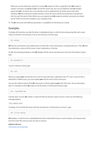 Examples
dir /s/w/o/p
dir /s/w/o/p/a:-d
dir > prn
dir > recordsdir.doc
dir c:*.txt /w/o/s/p
Additional references
The dir command, with different parameters, is available from the Recovery Console.
When you use the redirection symbol (>) to send dir output to a file or a pipe (|) to send dir output to
another command, use /a:-d and /b to list the file names only. You can use FileName with /b and /s to
specify that dir is to search the current directory and its subdirectories for all file names that match
FileName. Dir lists only the drive letter, directory name, file name, and file name extension (one path per
line), for each file name it finds. Before you use a pipe to send dir output to another command, you should
set the TEMP environment variable in your Autoexec.nt file.
To display all directories one after the other, in alphabetical order, in wide format, and pausing after each screen,
make sure that the root directory is the current directory, and then type:
Dir lists the root directory, the subdirectories, and the files in the root directory, including extensions. Then, dir lists
the subdirectory names and file names in each subdirectory in the tree.
To alter the preceding example so that dir displays the file names and extensions, but omits the directory names,
type:
To print a directory listing, type:
When you specify prn, the directory list is sent to the printer that is attached to the LPT1 port. If your printer is
attached to a different port, you must replace prn with the name of the correct port.
You can also redirect output of the dir command to a file by replacing prn with a file name. You can also type a
path. For example, to direct dir output to the file dir.doc in the Records directory, type:
If dir.doc does not exist, dir creates it, unless the Records directory does not exist. In that case, the following
message appears:
File creation error
To display a list of all the file names with the .txt extension in all directories on drive C, type:
Dir displays, in wide format, an alphabetized list of the matching file names in each directory, and it pauses each
time the screen fills until you press any key to continue.
Command-Line Syntax Key
 