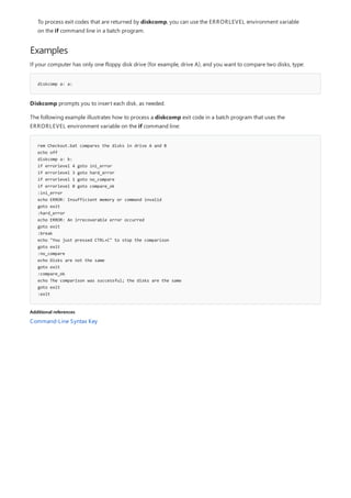 Examples
diskcomp a: a:
rem Checkout.bat compares the disks in drive A and B
echo off
diskcomp a: b:
if errorlevel 4 goto ini_error
if errorlevel 3 goto hard_error
if errorlevel 1 goto no_compare
if errorlevel 0 goto compare_ok
:ini_error
echo ERROR: Insufficient memory or command invalid
goto exit
:hard_error
echo ERROR: An irrecoverable error occurred
goto exit
:break
echo "You just pressed CTRL+C" to stop the comparison
goto exit
:no_compare
echo Disks are not the same
goto exit
:compare_ok
echo The comparison was successful; the disks are the same
goto exit
:exit
Additional references
To process exit codes that are returned by diskcomp, you can use the ERRORLEVEL environment variable
on the if command line in a batch program.
If your computer has only one floppy disk drive (for example, drive A), and you want to compare two disks, type:
Diskcomp prompts you to insert each disk, as needed.
The following example illustrates how to process a diskcomp exit code in a batch program that uses the
ERRORLEVEL environment variable on the if command line:
Command-Line Syntax Key
 