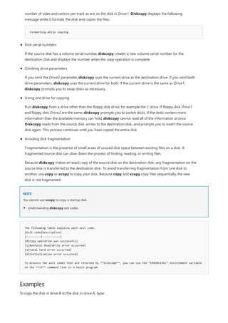 NOTE
The following table explains each exit code.
|Exit code|Description|
|---------|-----------|
|0|Copy operation was successful|
|1|Nonfatal Read/Write error occurred|
|3|Fatal hard error occurred|
|4|Initialization error occurred|
To process the exit codes that are returned by **diskcomp**, you can use the *ERRORLEVEL* environment variable
on the **if** command line in a batch program.
Examples
Formatting while copying
number of sides and sectors per track as are on the disk in Drive1. Diskcopy displays the following
message while it formats the disk and copies the files:
Disk serial numbers
If the source disk has a volume serial number, diskcopy creates a new volume serial number for the
destination disk and displays the number when the copy operation is complete.
Omitting drive parameters
If you omit the Drive2 parameter, diskcopy uses the current drive as the destination drive. If you omit both
drive parameters, diskcopy uses the current drive for both. If the current drive is the same as Drive1,
diskcopy prompts you to swap disks as necessary.
Using one drive for copying
Run diskcopy from a drive other than the floppy disk drive, for example the C drive. If floppy disk Drive1
and floppy disk Drive2 are the same, diskcopy prompts you to switch disks. If the disks contain more
information than the available memory can hold, diskcopy cannot read all of the information at once.
Diskcopy reads from the source disk, writes to the destination disk, and prompts you to insert the source
disk again. This process continues until you have copied the entire disk.
Avoiding disk fragmentation
Fragmentation is the presence of small areas of unused disk space between existing files on a disk. A
fragmented source disk can slow down the process of finding, reading, or writing files.
Because diskcopy makes an exact copy of the source disk on the destination disk, any fragmentation on the
source disk is transferred to the destination disk. To avoid transferring fragmentation from one disk to
another, use copy or xcopy to copy your disk. Because copy and xcopy copy files sequentially, the new
disk is not fragmented.
You cannot use xcopy to copy a startup disk.
Understanding diskcopy exit codes
To copy the disk in drive B to the disk in drive A, type:
 