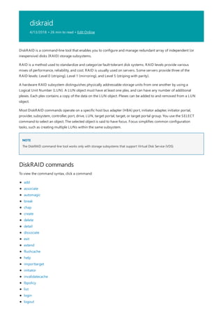 diskraid
4/13/2018 • 26 min to read • Edit Online
NOTE
DiskRAID commands
DiskRAID is a command-line tool that enables you to configure and manage redundant array of independent (or
inexpensive) disks (RAID) storage subsystems.
RAID is a method used to standardize and categorize fault-tolerant disk systems. RAID levels provide various
mixes of performance, reliability, and cost. RAID is usually used on servers. Some servers provide three of the
RAID levels: Level 0 (striping), Level 1 (mirroring), and Level 5 (striping with parity).
A hardware RAID subsystem distinguishes physically addressable storage units from one another by using a
Logical Unit Number (LUN). A LUN object must have at least one plex, and can have any number of additional
plexes. Each plex contains a copy of the data on the LUN object. Plexes can be added to and removed from a LUN
object.
Most DiskRAID commands operate on a specific host bus adapter (HBA) port, initiator adapter, initiator portal,
provider, subsystem, controller, port, drive, LUN, target portal, target, or target portal group. You use the SELECT
command to select an object. The selected object is said to have focus. Focus simplifies common configuration
tasks, such as creating multiple LUNs within the same subsystem.
The DiskRAID command-line tool works only with storage subsystems that support Virtual Disk Service (VDS).
To view the command syntax, click a command:
add
associate
automagic
break
chap
create
delete
detail
dissociate
exit
extend
flushcache
help
importtarget
initiator
invalidatecache
lbpolicy
list
login
logout
 