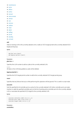 add
Syntax
add plex lun=n [noerr]
add tpgroup tportal=n [noerr]
Parameters
Caution
associate
Syntax
associate controllers [add] <n>[,<n> [,…]]
associate ports [add] <n-m>[,<n-m>[,…]]
associate targets [add] <n>[,<n> [,…]]
Parameters
maintenance
name
offline
online
recover
reenumerate
refresh
rem
remove
replace
reset
select
setflag
shrink
standby
unmask
Adds an existing LUN to the currently selected LUN, or adds an iSCSI target portal to the currently selected iSCSI
target portal group.
plex lun=n
Specifies the LUN number to add as a plex to the currently selected LUN.
All data on the LUN being added as a plex will be deleted.
tpgroup tportal=n
Specifies the iSCSI target portal number to add to the currently selected iSCSI target portal group.
noerr
Specifies that any failures that occur while performing this operation will be ignored. This is useful in script mode.
Sets the specified list of controller ports as active for the currently selected LUN (other controller ports are made
inactive), or adds the specified controller ports to the list of existing active controller ports for the currently selected
LUN, or associates the specified iSCSI target for the currently selected LUN.
controllers
 