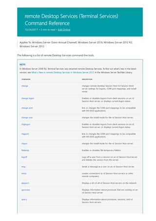 remote Desktop Services (Terminal Services)
Command Reference
10/24/2017 • 2 min to read • Edit Online
NOTE
COMMAND DESCRIPTION
change changes remote Desktop Session Host (rd Session Host)
server settings for logons, COM port mappings, and install
mode.
change logon Enables or disables logons from client sessions on an rd
Session Host server, or displays current logon status.
change port lists or changes the COM port mappings to be compatible
with MS-DOS applications.
change user changes the install mode for the rd Session Host server.
chglogon Enables or disables logons from client sessions on an rd
Session Host server, or displays current logon status.
chgport lists or changes the COM port mappings to be compatible
with MS-DOS applications.
chgusr changes the install mode for the rd Session Host server.
flattemp Enables or disables flat temporary folders.
logoff Logs off a user from a session on an rd Session Host server
and deletes the session from the server.
msg Sends a message to a user on an rd Session Host server.
mstsc creates connections to rd Session Host servers or other
remote computers.
qappsrv Displays a list of all rd Session Host servers on the network.
qprocess Displays information about processes that are running on an
rd Session Host server.
query Displays information about processes, sessions, and rd
Session Host servers.
Applies To: Windows Server (Semi-Annual Channel), Windows Server 2016, Windows Server 2012 R2,
Windows Server 2012
The following is a list of remote Desktop Services command-line tools.
In Windows Server 2008 R2, Terminal Services was renamed remote Desktop Services. To find out what's new in the latest
version, see What s New in remote Desktop Services in Windows Server 2012 in the Windows Server TechNet Library.
 