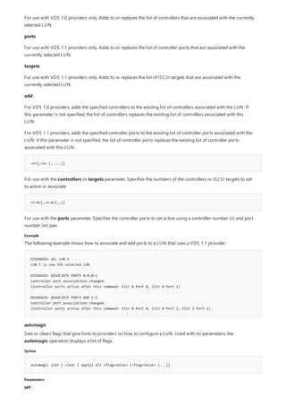 <n>[,<n> [, ...]]
<n-m>[,<n-m>[,…]]
Example
DISKRAID> SEL LUN 5
LUN 5 is now the selected LUN.
DISKRAID> ASSOCIATE PORTS 0-0,0-1
Controller port associations changed.
(Controller ports active after this command: Ctlr 0 Port 0, Ctlr 0 Port 1)
DISKRAID> ASSOCIATE PORTS ADD 1-1
Controller port associations changed.
(Controller ports active after this command: Ctlr 0 Port 0, Ctlr 0 Port 1, Ctlr 1 Port 1)
automagic
Syntax
automagic {set | clear | apply} all <flag=value> [<flag=value> [...]]
Parameters
For use with VDS 1.0 providers only. Adds to or replaces the list of controllers that are associated with the currently
selected LUN.
ports
For use with VDS 1.1 providers only. Adds to or replaces the list of controller ports that are associated with the
currently selected LUN.
targets
For use with VDS 1.1 providers only. Adds to or replaces the list of iSCSI targets that are associated with the
currently selected LUN.
add
For VDS 1.0 providers, adds the specified controllers to the existing list of controllers associated with the LUN. If
this parameter is not specified, the list of controllers replaces the existing list of controllers associated with this
LUN.
For VDS 1.1 providers, adds the specified controller ports to the existing list of controller ports associated with the
LUN. If this parameter is not specified, the list of controller ports replaces the existing list of controller ports
associated with this LUN.
For use with the controllers or targets parameter. Specifies the numbers of the controllers or iSCSI targets to set
to active or associate.
For use with the ports parameter. Specifies the controller ports to set active using a controller number (n) and port
number (m) pair.
The following example shows how to associate and add ports to a LUN that uses a VDS 1.1 provider:
Sets or clears flags that give hints to providers on how to configure a LUN. Used with no parameters, the
automagic operation displays a list of flags.
set
 