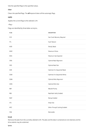 FLAG DESCRIPTION
FCR Fast Crash Recovery Required
FTL Fault Tolerant
MSR Mostly Reads
MXD Maximum Drives
MXS Maximum Size Expected
ORA Optimal Read Alignment
ORS Optimal Read Size
OSR Optimize For Sequential Reads
OSW Optimize For Sequential Writes
OWA Optimal Write Alignment
OWS Optimal Write Size
RBP Rebuild Priority
RBV Read Back Verify Enabled
RMP Remap Enabled
STS Stripe Size
WTC Write-Through Caching Enabled
YNK Removable
break
Syntax
Sets the specified flags to the specified values.
clear
Clears the specified flags. The all keyword clears all the automagic flags.
apply
Applies the current flags to the selected LUN.
<flag>
Flags are identified by three-letter acronyms.
Removes the plex from the currently selected LUN. The plex and the data it contained are not retained, and the
drive extents may be reclaimed.
 