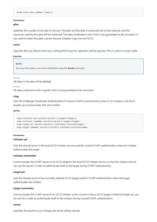 break plex=<plex_number> [noerr]
Parameters
Remarks
NOTE
Caution
Caution
chap
Syntax
chap initiator set secret=[<secret>] [target=<target>]
chap initiator remember secret=[<secret>] target=<target>
chap target set secret=[<secret>] [initiator=<initiatorname>]
chap target remember secret=[<secret>] initiator=<initiatorname>
Parameters
plex
Specifies the number of the plex to remove. The plex and the data it contained will not be retained, and the
resources used by this plex will be reclaimed. The data contained on the LUN is not guaranteed to be consistent. If
you want to retain this plex, use the Volume Shadow Copy Service (VSS).
noerr
Specifies that any failures that occur while performing this operation will be ignored. This is useful in script mode.
You must first select a mirrored LUN before using the break command.
All data on the plex will be deleted.
All data contained on the original LUN is not guaranteed to be consistent.
Sets the Challenge Handshake Authentication Protocol (CHAP) shared secret so that iSCSI initiators and iSCSI
targets can communicate with one another.
initiator set
Sets the shared secret in the local iSCSI initiator service used for mutual CHAP authentication when the initiator
authenticates the target.
initiator remember
Communicates the CHAP secret of an iSCSI target to the local iSCSI initiator service so that the initiator service
can use the secret in order to authenticate itself to the target during CHAP authentication.
target set
Sets the shared secret in the currently selected iSCSI target used for CHAP authentication when the target
authenticates the initiator.
target remember
Communicates the CHAP secret of an iSCSI initiator to the current in-focus iSCSI target so that the target can use
the secret in order to authenticate itself to the initiator during mutual CHAP authentication.
secret
Specifies the secret to use. If empty the secret will be cleared.
 