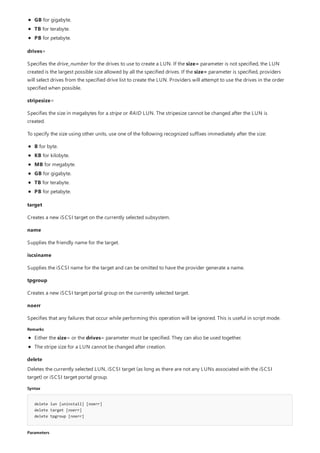 Remarks
delete
Syntax
delete lun [uninstall] [noerr]
delete target [noerr]
delete tpgroup [noerr]
Parameters
GB for gigabyte.
TB for terabyte.
PB for petabyte.
drives=
Specifies the drive_number for the drives to use to create a LUN. If the size= parameter is not specified, the LUN
created is the largest possible size allowed by all the specified drives. If the size= parameter is specified, providers
will select drives from the specified drive list to create the LUN. Providers will attempt to use the drives in the order
specified when possible.
stripesize=
Specifies the size in megabytes for a stripe or RAID LUN. The stripesize cannot be changed after the LUN is
created.
To specify the size using other units, use one of the following recognized suffixes immediately after the size:
B for byte.
KB for kilobyte.
MB for megabyte.
GB for gigabyte.
TB for terabyte.
PB for petabyte.
target
Creates a new iSCSI target on the currently selected subsystem.
name
Supplies the friendly name for the target.
iscsiname
Supplies the iSCSI name for the target and can be omitted to have the provider generate a name.
tpgroup
Creates a new iSCSI target portal group on the currently selected target.
noerr
Specifies that any failures that occur while performing this operation will be ignored. This is useful in script mode.
Either the size= or the drives= parameter must be specified. They can also be used together.
The stripe size for a LUN cannot be changed after creation.
Deletes the currently selected LUN, iSCSI target (as long as there are not any LUNs associated with the iSCSI
target) or iSCSI target portal group.
 