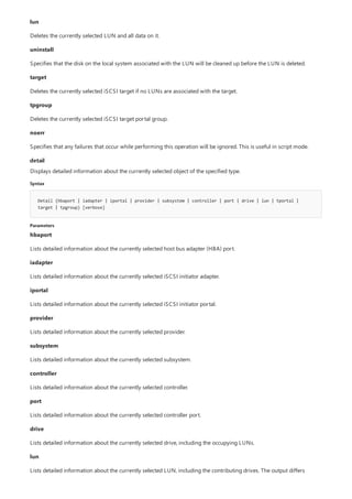 detail
Syntax
Detail {hbaport | iadapter | iportal | provider | subsystem | controller | port | drive | lun | tportal |
target | tpgroup} [verbose]
Parameters
lun
Deletes the currently selected LUN and all data on it.
uninstall
Specifies that the disk on the local system associated with the LUN will be cleaned up before the LUN is deleted.
target
Deletes the currently selected iSCSI target if no LUNs are associated with the target.
tpgroup
Deletes the currently selected iSCSI target portal group.
noerr
Specifies that any failures that occur while performing this operation will be ignored. This is useful in script mode.
Displays detailed information about the currently selected object of the specified type.
hbaport
Lists detailed information about the currently selected host bus adapter (HBA) port.
iadapter
Lists detailed information about the currently selected iSCSI initiator adapter.
iportal
Lists detailed information about the currently selected iSCSI initiator portal.
provider
Lists detailed information about the currently selected provider.
subsystem
Lists detailed information about the currently selected subsystem.
controller
Lists detailed information about the currently selected controller.
port
Lists detailed information about the currently selected controller port.
drive
Lists detailed information about the currently selected drive, including the occupying LUNs.
lun
Lists detailed information about the currently selected LUN, including the contributing drives. The output differs
 