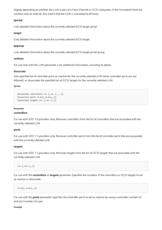 dissociate
Syntax
dissociate controllers <n> [,<n> [,...]]
dissociate ports <n-m>[,<n-m>[,…]]
dissociate targets <n> [,<n> [,…]]
Parameter
<n> [,<n> [,…]]
<n-m>[,<n-m>[,…]]
Example
slightly depending on whether the LUN is part of a Fibre Channel or iSCSI subsystem. If the Unmasked Hosts list
contains only an asterisk, this means that the LUN is unmasked to all hosts.
tportal
Lists detailed information about the currently selected iSCSI target portal.
target
Lists detailed information about the currently selected iSCSI target.
tpgroup
Lists detailed information about the currently selected iSCSI target portal group.
verbose
For use only with the LUN parameter. Lists additional information, including its plexes.
Sets specified list of controller ports as inactive for the currently selected LUN (other controller ports are not
affected), or dissociates the specified list of iSCSI targets for the currently selected LUN.
controllers
For use with VDS 1.0 providers only. Removes controllers from the list of controllers that are associated with the
currently selected LUN.
ports
For use with VDS 1.1 providers only. Removes controller ports from the list of controller ports that are associated
with the currently selected LUN.
targets
For use with VDS 1.1 providers only. Removes targets from the list of iSCSI targets that are associated with the
currently selected LUN.
For use with the controllers or targets parameter. Specifies the numbers of the controllers or iSCSI targets to set
as inactive or dissociate.
For use with the ports parameter. Specifies the controller ports to set as inactive by using a controller number (n)
and port number (m) pair.
 