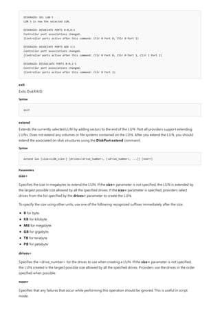DISKRAID> SEL LUN 5
LUN 5 is now the selected LUN.
DISKRAID> ASSOCIATE PORTS 0-0,0-1
Controller port associations changed.
(Controller ports active after this command: Ctlr 0 Port 0, Ctlr 0 Port 1)
DISKRAID> ASSOCIATE PORTS ADD 1-1
Controller port associations changed.
(Controller ports active after this command: Ctlr 0 Port 0, Ctlr 0 Port 1, Ctlr 1 Port 1)
DISKRAID> DISSOCIATE PORTS 0-0,1-1
Controller port associations changed.
(Controller ports active after this command: Ctlr 0 Port 1)
exit
Syntax
exit
extend
Syntax
extend lun [size=<LUN_size>] [drives=<drive_number>, [<drive_number>, ...]] [noerr]
Parameters
Exits DiskRAID.
Extends the currently selected LUN by adding sectors to the end of the LUN. Not all providers support extending
LUNs. Does not extend any volumes or file systems contained on the LUN. After you extend the LUN, you should
extend the associated on-disk structures using the DiskPart extend command.
size=
Specifies the size in megabytes to extend the LUN. If the size= parameter is not specified, the LUN is extended by
the largest possible size allowed by all the specified drives. If the size= parameter is specified, providers select
drives from the list specified by the drives= parameter to create the LUN.
To specify the size using other units, use one of the following recognized suffixes immediately after the size:
B for byte.
KB for kilobyte.
MB for megabyte.
GB for gigabyte.
TB for terabyte
PB for petabyte
drives=
Specifies the <drive_number> for the drives to use when creating a LUN. If the size= parameter is not specified,
the LUN created is the largest possible size allowed by all the specified drives. Providers use the drives in the order
specified when possible.
noerr
Specifies that any failures that occur while performing this operation should be ignored. This is useful in script
mode.
 