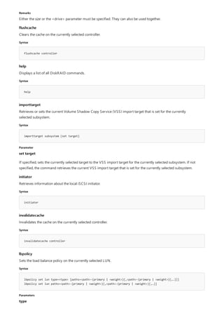 Remarks
flushcache
Syntax
flushcache controller
help
Syntax
help
importtarget
Syntax
importtarget subsystem [set target]
Parameter
initiator
Syntax
initiator
invalidatecache
Syntax
invalidatecache controller
lbpolicy
Syntax
lbpolicy set lun type=<type> [paths=<path>-{primary | <weight>}[,<path>-{primary | <weight>}[,…]]]
lbpolicy set lun paths=<path>-{primary | <weight>}[,<path>-{primary | <weight>}[,…]]
Parameters
Either the size or the <drive> parameter must be specified. They can also be used together.
Clears the cache on the currently selected controller.
Displays a list of all DiskRAID commands.
Retrieves or sets the current Volume Shadow Copy Service (VSS) import target that is set for the currently
selected subsystem.
set target
If specified, sets the currently selected target to the VSS import target for the currently selected subsystem. If not
specified, the command retrieves the current VSS import target that is set for the currently selected subsystem.
Retrieves information about the local iSCSI initiator.
Invalidates the cache on the currently selected controller.
Sets the load balance policy on the currently selected LUN.
type
 