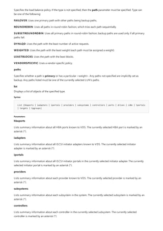 list
Syntax
List {hbaports | iadapters | iportals | providers | subsystems | controllers | ports | drives | LUNs | tportals
| targets | tpgroups}
Parameters
Specifies the load balance policy. If the type is not specified, then the path parameter must be specified. Type can
be one of the following:
FAILOVER: Uses one primary path with other paths being backup paths.
ROUNDROBIN: Uses all paths in round-robin fashion, which tries each path sequentially.
SUBSETROUNDROBIN: Uses all primary paths in round-robin fashion; backup paths are used only if all primary
paths fail.
DYNLQD: Uses the path with the least number of active requests.
WEIGHTED: Uses the path with the least weight (each path must be assigned a weight).
LEASTBLOCKS: Uses the path with the least blocks.
VENDORSPECIFIC: Uses a vendor-specific policy.
paths
Specifies whether a path is primary or has a particular <weight>. Any paths not specified are implicitly set as
backup. Any paths listed must be one of the currently selected LUN’s paths.
Displays a list of objects of the specified type.
hbaports
Lists summary information about all HBA ports known to VDS. The currently selected HBA port is marked by an
asterisk (*).
iadapters
Lists summary information about all iSCSI initiator adapters known to VDS. The currently selected initiator
adapter is marked by an asterisk (*).
iportals
Lists summary information about all iSCSI initiator portals in the currently selected initiator adapter. The currently
selected initiator portal is marked by an asterisk (*).
providers
Lists summary information about each provider known to VDS. The currently selected provider is marked by an
asterisk (*).
subsystems
Lists summary information about each subsystem in the system. The currently selected subsystem is marked by an
asterisk (*).
controllers
Lists summary information about each controller in the currently selected subsystem. The currently selected
controller is marked by an asterisk (*).
 