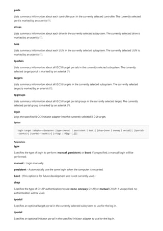 login
Syntax
login target iadapter=<iadapter> [type={manual | persistent | boot}] [chap={none | oneway | mutual}] [iportal=
<iportal>] [tportal=<tportal>] [<flag> [<flag> […]]]
Parameters
ports
Lists summary information about each controller port in the currently selected controller. The currently selected
port is marked by an asterisk (*).
drives
Lists summary information about each drive in the currently selected subsystem. The currently selected drive is
marked by an asterisk (*).
luns
Lists summary information about each LUN in the currently selected subsystem. The currently selected LUN is
marked by an asterisk (*).
tportals
Lists summary information about all iSCSI target portals in the currently selected subsystem. The currently
selected target portal is marked by an asterisk (*).
targets
Lists summary information about all iSCSI targets in the currently selected subsystem. The currently selected
target is marked by an asterisk (*).
tpgroups
Lists summary information about all iSCSI target portal groups in the currently selected target. The currently
selected portal group is marked by an asterisk (*).
Logs the specified iSCSI initiator adapter into the currently selected iSCSI target.
type
Specifies the type of login to perform: manual, persistent, or boot. If unspecified, a manual login will be
performed.
manual - Login manually.
persistent - Automatically use the same login when the computer is restarted.
boot - (This option is for future development and is not currently used.)
chap
Specifies the type of CHAP authentication to use: none, oneway CHAP, or mutual CHAP; if unspecified, no
authentication will be used.
tportal
Specifies an optional target portal in the currently selected subsystem to use for the log in.
iportal
Specifies an optional initiator portal in the specified initiator adapter to use for the log in.
 